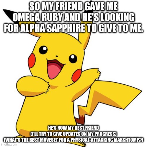 Pikachu | SO MY FRIEND GAVE ME OMEGA RUBY AND HE'S LOOKING FOR ALPHA SAPPHIRE TO GIVE TO ME. HE'S NOW MY BEST FRIEND
(I'LL TRY TO GIVE UPDATES ON MY PROGRESS)
(WHAT'S THE BEST MOVESET FOR A PHYSICAL-ATTACKING MARSHTOMP?) | image tagged in pikachu | made w/ Imgflip meme maker
