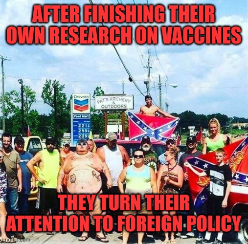 They can't even understand their own country's history | AFTER FINISHING THEIR OWN RESEARCH ON VACCINES; THEY TURN THEIR ATTENTION TO FOREIGN POLICY | image tagged in trump's base - redneck hillbilly voters | made w/ Imgflip meme maker
