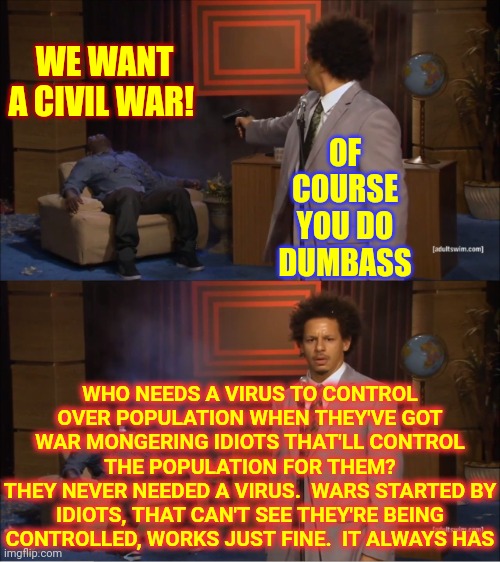 There's Never Been A War Based On Truths.  They're ALL Started By LIARS | WE WANT A CIVIL WAR! OF COURSE YOU DO DUMBASS; WHO NEEDS A VIRUS TO CONTROL OVER POPULATION WHEN THEY'VE GOT WAR MONGERING IDIOTS THAT'LL CONTROL THE POPULATION FOR THEM?
THEY NEVER NEEDED A VIRUS.  WARS STARTED BY IDIOTS, THAT CAN'T SEE THEY'RE BEING CONTROLLED, WORKS JUST FINE.  IT ALWAYS HAS | image tagged in memes,who killed hannibal,civil war,ignorant,followers,puppets | made w/ Imgflip meme maker