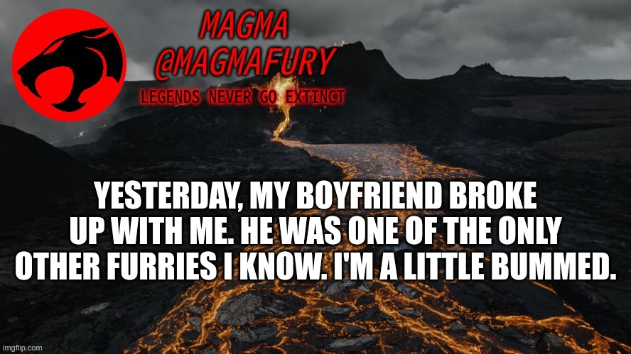 Kinda sucks. We had plans to go to AnthroCon together. | YESTERDAY, MY BOYFRIEND BROKE UP WITH ME. HE WAS ONE OF THE ONLY OTHER FURRIES I KNOW. I'M A LITTLE BUMMED. | image tagged in magma's announcement template 3 0 | made w/ Imgflip meme maker