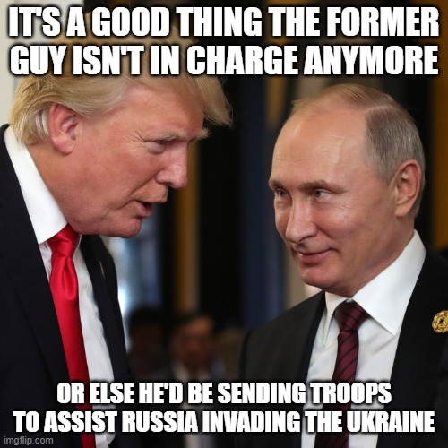 Trump & Putin | IT'S A GOOD THING THE FORMER GUY ISN'T IN CHARGE ANYMORE; OR ELSE HE'D BE SENDING TROOPS TO ASSIST RUSSIA INVADING THE UKRAINE | image tagged in trump putin | made w/ Imgflip meme maker