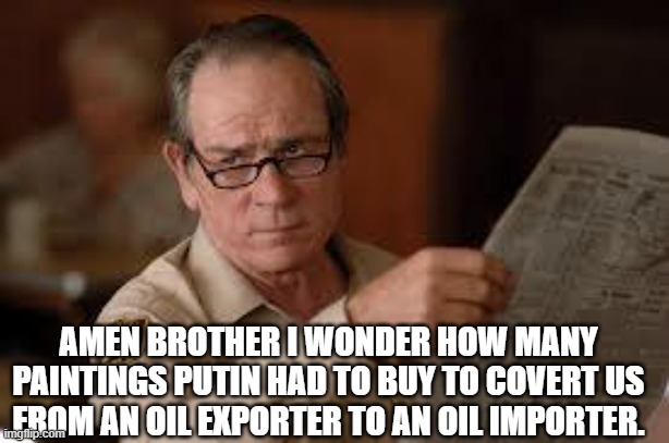 no country for old men tommy lee jones | AMEN BROTHER I WONDER HOW MANY PAINTINGS PUTIN HAD TO BUY TO COVERT US FROM AN OIL EXPORTER TO AN OIL IMPORTER. | image tagged in no country for old men tommy lee jones | made w/ Imgflip meme maker