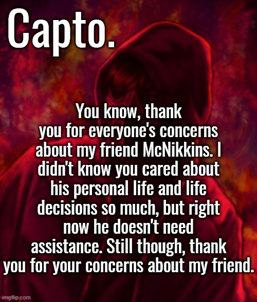 Revenger | You know, thank you for everyone's concerns about my friend McNikkins. I didn't know you cared about his personal life and life decisions so much, but right now he doesn't need assistance. Still though, thank you for your concerns about my friend. | image tagged in f o o l | made w/ Imgflip meme maker