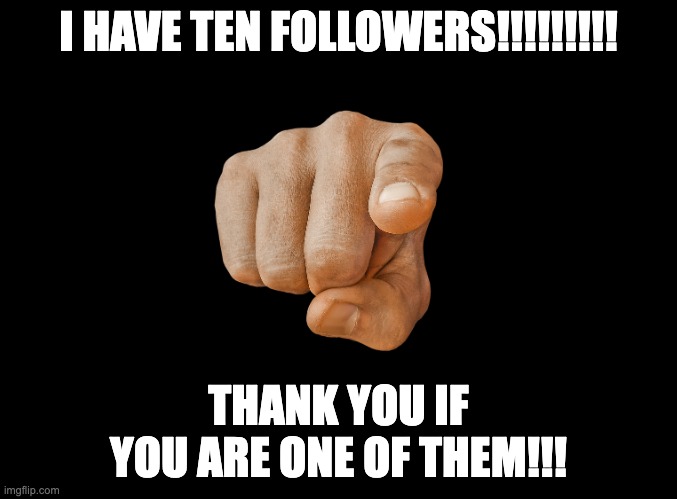 I made it to 10!!!!! | I HAVE TEN FOLLOWERS!!!!!!!!! THANK YOU IF YOU ARE ONE OF THEM!!! | image tagged in blank black | made w/ Imgflip meme maker
