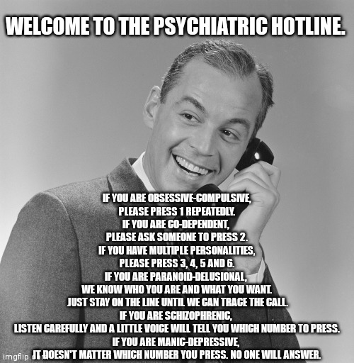 man listening to telephone | WELCOME TO THE PSYCHIATRIC HOTLINE. IF YOU ARE OBSESSIVE-COMPULSIVE,
PLEASE PRESS 1 REPEATEDLY.

IF YOU ARE CO-DEPENDENT, 
PLEASE ASK SOMEONE TO PRESS 2.
IF YOU HAVE MULTIPLE PERSONALITIES,
PLEASE PRESS 3, 4, 5 AND 6.
IF YOU ARE PARANOID-DELUSIONAL, 
WE KNOW WHO YOU ARE AND WHAT YOU WANT.
 JUST STAY ON THE LINE UNTIL WE CAN TRACE THE CALL.
IF YOU ARE SCHIZOPHRENIC, 
LISTEN CAREFULLY AND A LITTLE VOICE WILL TELL YOU WHICH NUMBER TO PRESS.
IF YOU ARE MANIC-DEPRESSIVE, 
IT DOESN'T MATTER WHICH NUMBER YOU PRESS. NO ONE WILL ANSWER. | image tagged in man listening to telephone | made w/ Imgflip meme maker