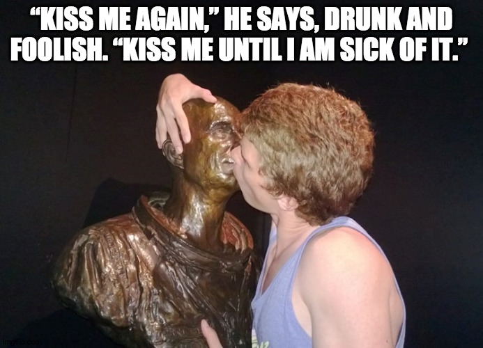 The statue didn't say no though... |  “KISS ME AGAIN,” HE SAYS, DRUNK AND FOOLISH. “KISS ME UNTIL I AM SICK OF IT.” | image tagged in drunk at the museum,kiss,drinking,drunk | made w/ Imgflip meme maker