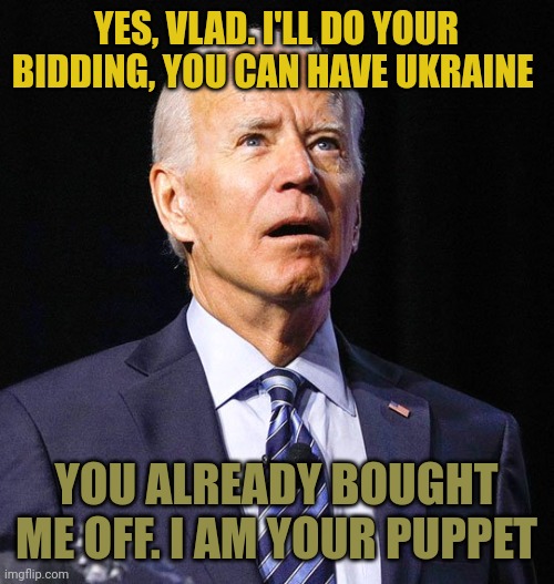 Biden is a traitor who made Hunter kick up ten percent of his bribes to "The Big Guy". Putin OWNS Biden. Now and forever. |  YES, VLAD. I'LL DO YOUR BIDDING, YOU CAN HAVE UKRAINE; YOU ALREADY BOUGHT ME OFF. I AM YOUR PUPPET | image tagged in joe biden,putin puppet | made w/ Imgflip meme maker