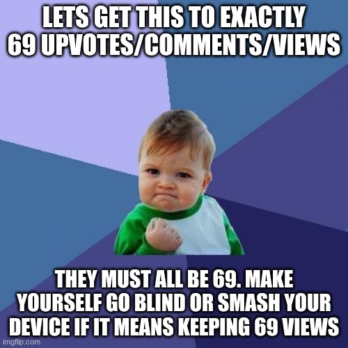 Please please please get this to 69 everything. Do it for the memes! | LET'S GET THIS TO EXACTLY 69 UPVOTES/COMMENTS/VIEWS; THEY MUST ALL BE 69. MAKE YOURSELF GO BLIND OR SMASH YOUR DEVICE IF IT MEANS KEEPING 69 VIEWS | image tagged in memes,success kid | made w/ Imgflip meme maker
