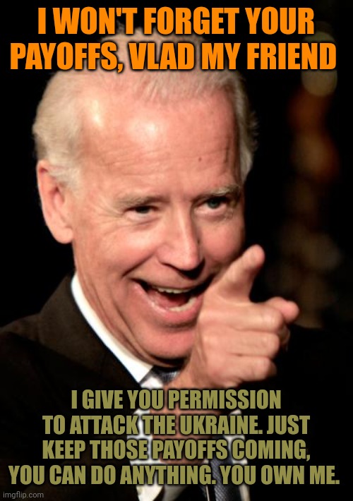 Biden has sold us all out. Putin's president's only priority is to make his owner happy and let Putin invade where he wants. | I WON'T FORGET YOUR PAYOFFS, VLAD MY FRIEND; I GIVE YOU PERMISSION TO ATTACK THE UKRAINE. JUST KEEP THOSE PAYOFFS COMING, YOU CAN DO ANYTHING. YOU OWN ME. | image tagged in memes,smilin biden,puppet of putin | made w/ Imgflip meme maker