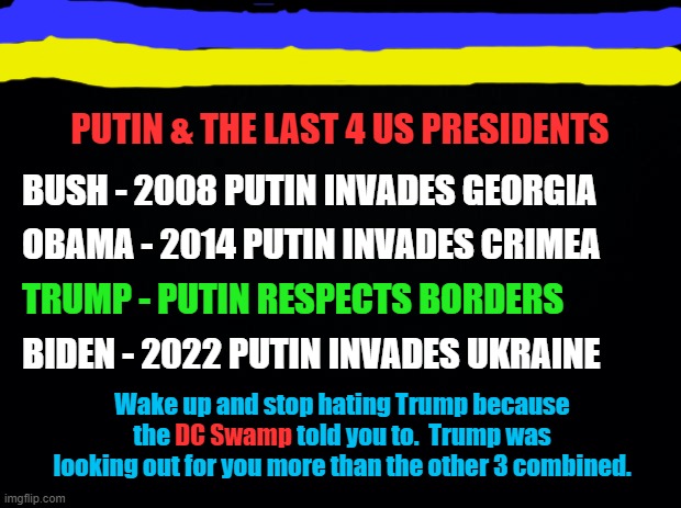 PUTIN & LAST 4 US PRESIDENTS | PUTIN & THE LAST 4 US PRESIDENTS; BUSH - 2008 PUTIN INVADES GEORGIA; OBAMA - 2014 PUTIN INVADES CRIMEA; TRUMP - PUTIN RESPECTS BORDERS; BIDEN - 2022 PUTIN INVADES UKRAINE; Wake up and stop hating Trump because the DC Swamp told you to.  Trump was looking out for you more than the other 3 combined. DC Swamp | image tagged in black background,putin,russia,trump,biden,obama | made w/ Imgflip meme maker