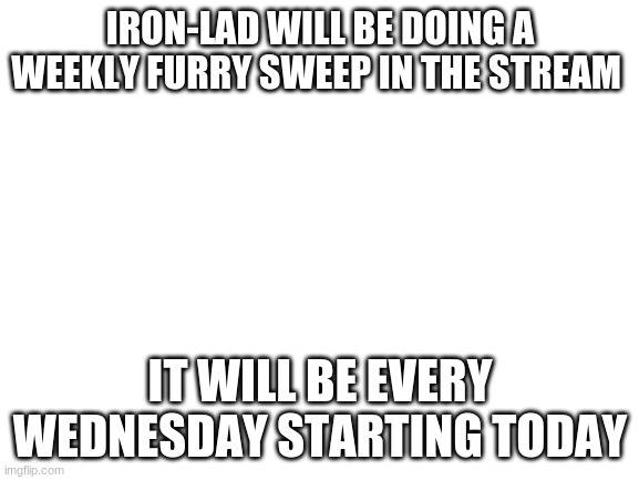 Blank White Template | IRON-LAD WILL BE DOING A WEEKLY FURRY SWEEP IN THE STREAM; IT WILL BE EVERY WEDNESDAY STARTING TODAY | image tagged in blank white template | made w/ Imgflip meme maker