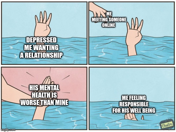 High five drown | ME MEETING SOMEONE ONLINE; DEPRESSED ME WANTING A RELATIONSHIP; HIS MENTAL HEALTH IS WORSE THAN MINE; ME FEELING RESPONSIBLE FOR HIS WELL BEING | image tagged in high five drown | made w/ Imgflip meme maker