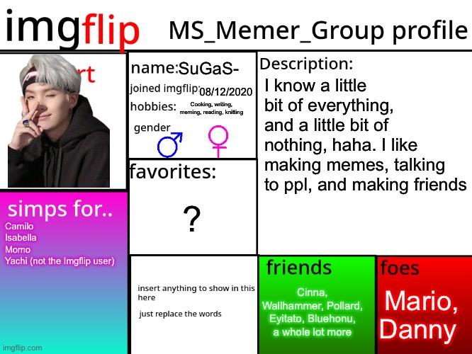 E | SuGaS-; I know a little bit of everything, and a little bit of nothing, haha. I like making memes, talking to ppl, and making friends; 08/12/2020; Cooking, writing, meming, reading, knitting; ? Camilo
Isabella
Momo 
Yachi (not the Imgflip user); Mario, Danny; Cinna, Wallhammer, Pollard, Eyitato, Bluehonu, a whole lot more | image tagged in msmg profile | made w/ Imgflip meme maker