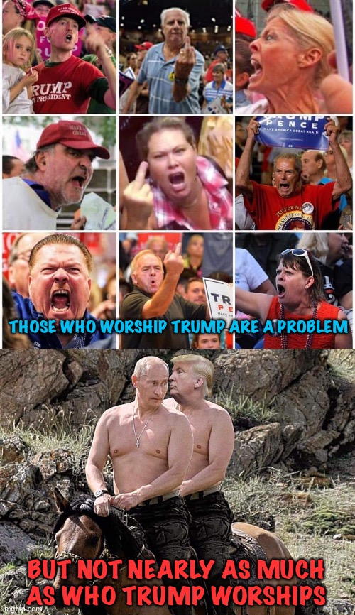 Worship | THOSE WHO WORSHIP TRUMP ARE A PROBLEM; BUT NOT NEARLY AS MUCH

AS WHO TRUMP WORSHIPS | image tagged in triggered trump supporters,putin trump on horse | made w/ Imgflip meme maker