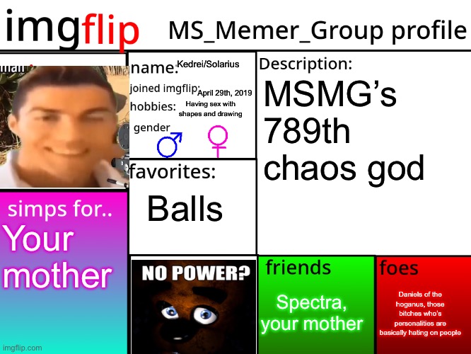 MSMG Profile | Kedrei/Solarius; MSMG’s 789th chaos god; April 29th, 2019; Having sex with shapes and drawing; Balls; Your mother; Daniels of the hoganus, those bitches who’s personalities are basically hating on people; Spectra, your mother | image tagged in msmg profile | made w/ Imgflip meme maker