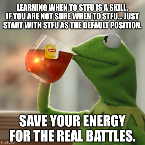 Save Your Energy For The Real Battles. |  LEARNING WHEN TO STFU IS A SKILL. IF YOU ARE NOT SURE WHEN TO STFU… JUST START WITH STFU AS THE DEFAULT POSITION. SAVE YOUR ENERGY FOR THE REAL BATTLES. | image tagged in memes,but that's none of my business,kermit the frog,life hack,kirby's lesson,thug life | made w/ Imgflip meme maker