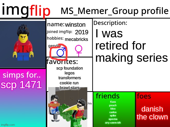 MSMG Profile | winston; I was retired for making series; 2019; mecabricks; scp foundation
legos
transformers
cookie run 
brawl stars; scp 1471; danish the clown; Kara
peach
bloo
carlos
spike
spectra
any users idk | image tagged in msmg profile | made w/ Imgflip meme maker