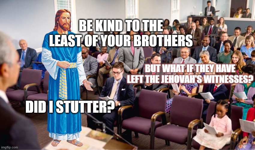 BE NICE NO EXCEPTIONS |  BE KIND TO THE LEAST OF YOUR BROTHERS; BUT WHAT IF THEY HAVE LEFT THE JEHOVAH'S WITNESSES? DID I STUTTER? | image tagged in jesus christ,jehovah's witnesses,cult,religious,stephen lett,armageddon | made w/ Imgflip meme maker
