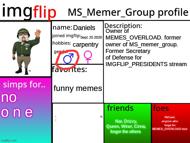MSMG Profile | Daniels; Owner of MEMES_OVERLOAD. former owner of MS_memer_group. Former Secretary of Defense for IMGFLIP_PRESIDENTS stream; Sept. 25 2020; carpentry; funny memes; no o n e; Richard, anyone who begs for MEMES_OVERLOAD mod; Nar, Drizzy, Queen, Winer, Cinna, forgor the others | image tagged in msmg profile | made w/ Imgflip meme maker