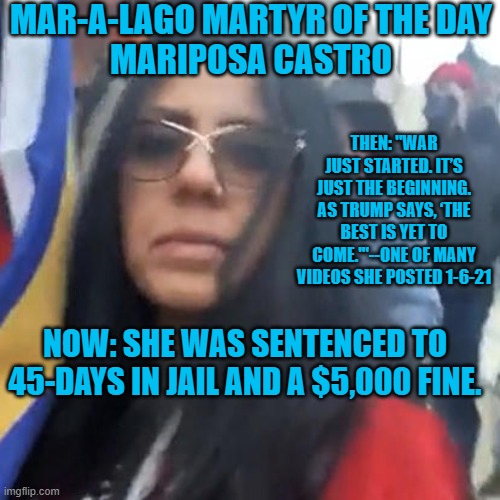 Her lawyer blames Trump. | MAR-A-LAGO MARTYR OF THE DAY
MARIPOSA CASTRO; THEN: "WAR JUST STARTED. IT’S JUST THE BEGINNING. AS TRUMP SAYS, ‘THE BEST IS YET TO COME.'"--ONE OF MANY VIDEOS SHE POSTED 1-6-21; NOW: SHE WAS SENTENCED TO 45-DAYS IN JAIL AND A $5,000 FINE. | image tagged in politics | made w/ Imgflip meme maker