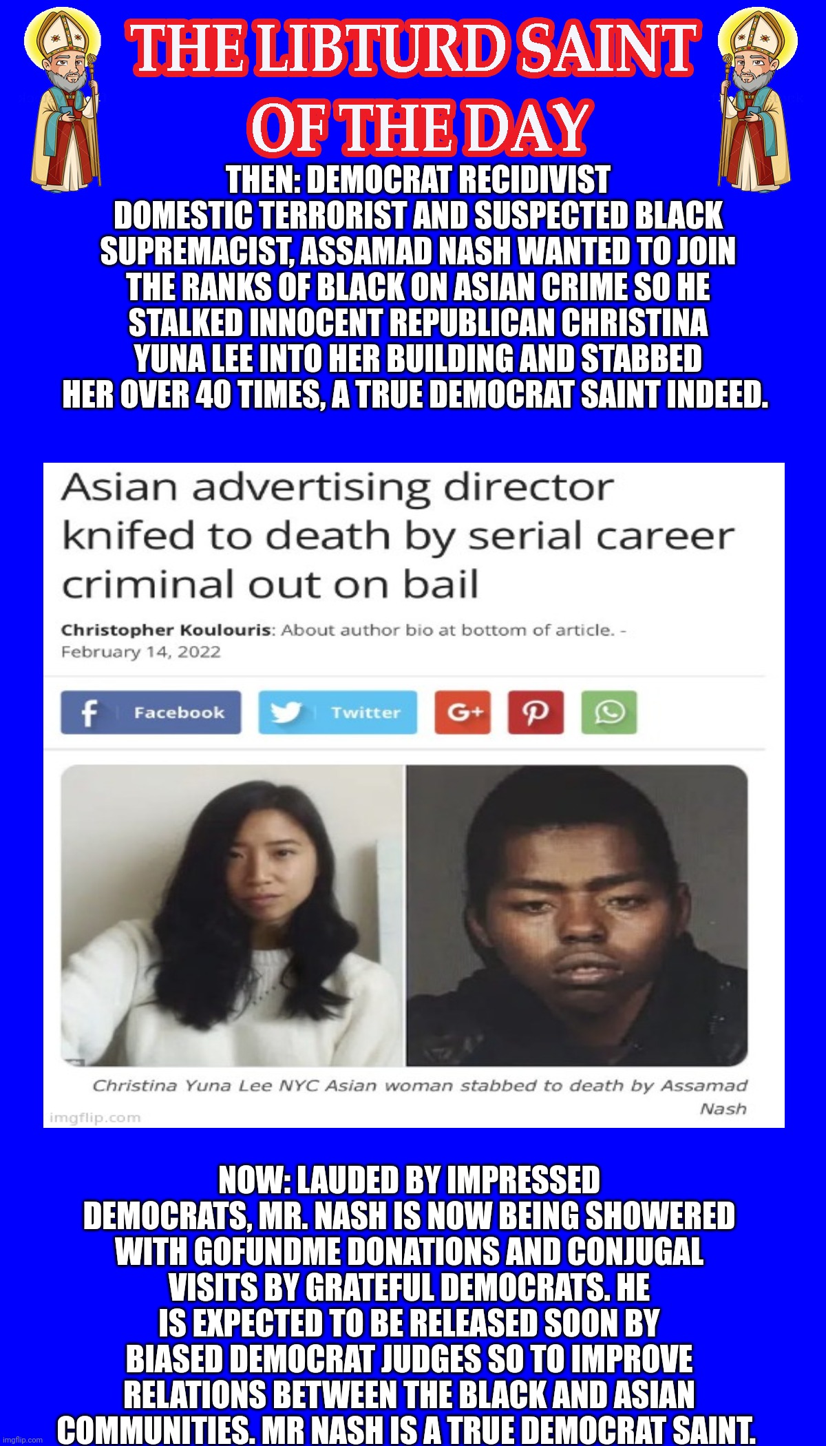LIBTURD SAINT OF THE DAY - DEMOCRAT DOMESTIC TERRORIST AND SUSPECTED BLACK SUPREMICIST - ASSAMAD NASH - ANTI-ASIAN MURDER | THEN: DEMOCRAT RECIDIVIST DOMESTIC TERRORIST AND SUSPECTED BLACK SUPREMACIST, ASSAMAD NASH WANTED TO JOIN THE RANKS OF BLACK ON ASIAN CRIME SO HE STALKED INNOCENT REPUBLICAN CHRISTINA YUNA LEE INTO HER BUILDING AND STABBED HER OVER 40 TIMES, A TRUE DEMOCRAT SAINT INDEED. NOW: LAUDED BY IMPRESSED DEMOCRATS, MR. NASH IS NOW BEING SHOWERED WITH GOFUNDME DONATIONS AND CONJUGAL VISITS BY GRATEFUL DEMOCRATS. HE IS EXPECTED TO BE RELEASED SOON BY BIASED DEMOCRAT JUDGES SO TO IMPROVE RELATIONS BETWEEN THE BLACK AND ASIAN COMMUNITIES. MR NASH IS A TRUE DEMOCRAT SAINT. | image tagged in lotd,libturd saint of the day,assamad nash | made w/ Imgflip meme maker