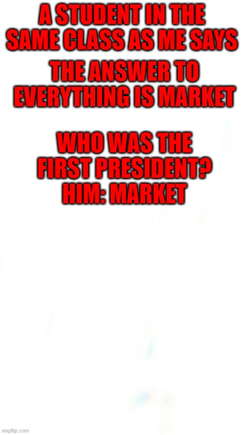 MARKET IS ALL |  THE ANSWER TO EVERYTHING IS MARKET; A STUDENT IN THE SAME CLASS AS ME SAYS; WHO WAS THE FIRST PRESIDENT?
HIM: MARKET | image tagged in market | made w/ Imgflip meme maker