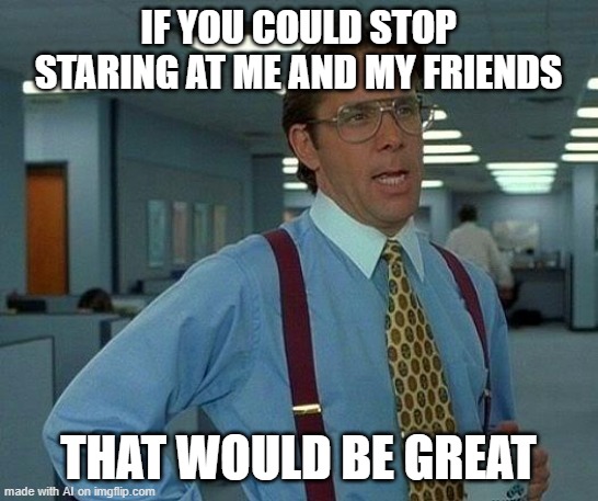 That Would Be Great | IF YOU COULD STOP STARING AT ME AND MY FRIENDS; THAT WOULD BE GREAT | image tagged in memes,that would be great | made w/ Imgflip meme maker