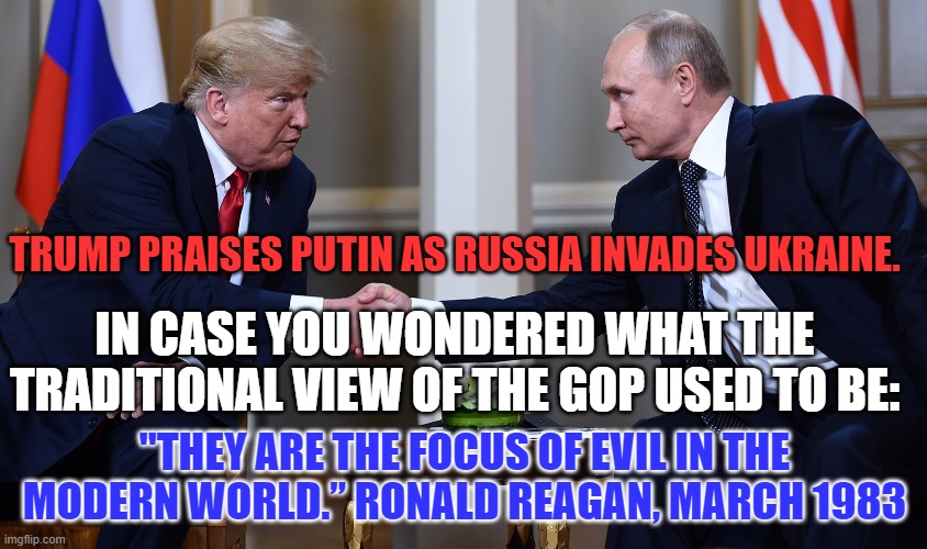 Putin became a spy at the height of Soviet Russia. He misses the good old days. | TRUMP PRAISES PUTIN AS RUSSIA INVADES UKRAINE. IN CASE YOU WONDERED WHAT THE TRADITIONAL VIEW OF THE GOP USED TO BE:; "THEY ARE THE FOCUS OF EVIL IN THE MODERN WORLD.” RONALD REAGAN, MARCH 1983 | image tagged in politics | made w/ Imgflip meme maker