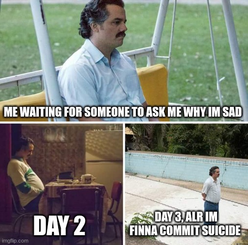 Sad Pablo Escobar | ME WAITING FOR SOMEONE TO ASK ME WHY IM SAD; DAY 2; DAY 3, ALR IM FINNA COMMIT SUICIDE | image tagged in memes,sad pablo escobar | made w/ Imgflip meme maker