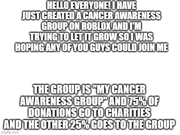 Anything helps! | HELLO EVERYONE! I HAVE JUST CREATED A CANCER AWARENESS GROUP ON ROBLOX AND I'M TRYING TO LET IT GROW SO I WAS HOPING ANY OF YOU GUYS COULD JOIN ME; THE GROUP IS "MY CANCER AWARENESS GROUP" AND 75% OF DONATIONS GO TO CHARITIES AND THE OTHER 25% GOES TO THE GROUP | image tagged in blank white template | made w/ Imgflip meme maker
