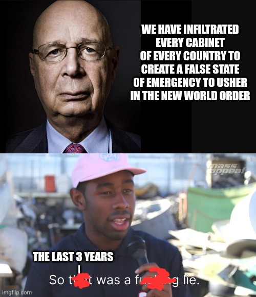 WE HAVE INFILTRATED EVERY CABINET OF EVERY COUNTRY TO CREATE A FALSE STATE OF EMERGENCY TO USHER IN THE NEW WORLD ORDER; THE LAST 3 YEARS
      | | image tagged in klaus schwab | made w/ Imgflip meme maker
