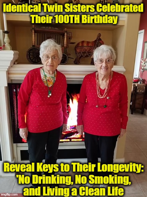 And They Don't Look a Day Older Than 85! | Identical Twin Sisters Celebrated 

Their 100TH Birthday; Reveal Keys to Their Longevity: 
'No Drinking, No Smoking, 
and Living a Clean Life | image tagged in fun,sisters,100 years,birthdays,funny,wait a second this is wholesome content | made w/ Imgflip meme maker