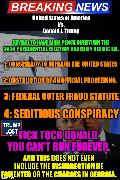 The Justice Department will be bringing some results soon. Tick Tock. | United States of America
Vs.
Donald J. Trump; TRYING TO HAVE MIKE PENCE OVERTURN THE 2020 PRESIDENTIAL ELECTION BASED ON HIS BIG LIE. 1: CONSPIRACY TO DEFRAUD THE UNITED STATES; 2: OBSTRUCTION OF AN OFFICIAL PROCEEDING. 3: FEDERAL VOTER FRAUD STATUTE; 4: SEDITIOUS CONSPIRACY; TICK TOCK DONALD.
YOU CAN'T RUN FOREVER. AND THIS DOES NOT EVEN INCLUDE THE INSURRECTION HE FOMENTED OR THE CHARGES IN GEORGIA. | image tagged in trump,trump lost,mike pence,j4j6,insurrection,sedition | made w/ Imgflip meme maker