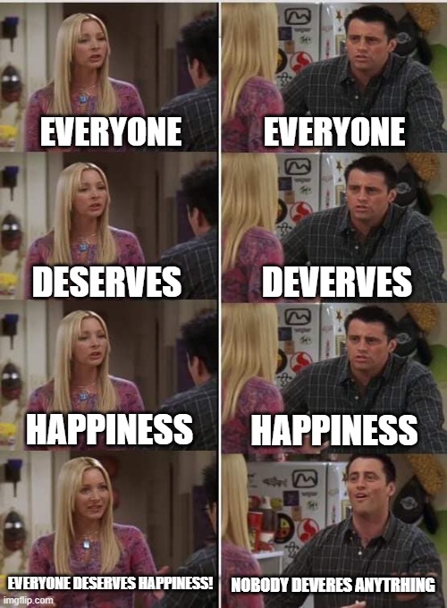 my life | EVERYONE; EVERYONE; DEVERVES; DESERVES; HAPPINESS; HAPPINESS; EVERYONE DESERVES HAPPINESS! NOBODY DEVERES ANYTRHING | image tagged in phoebe joey | made w/ Imgflip meme maker