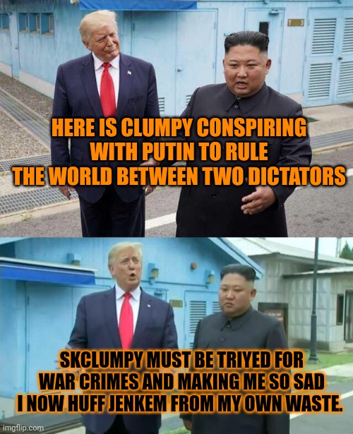 DO YOU NEED ANY MORE PROOF THAT KLUMPFT IS A TRAITOR AND GAVE US LOW UNEMPLOYMENT WHICH SUCKS BECAUSE IM LAZY AND STUPID TTTRRRR | HERE IS CLUMPY CONSPIRING WITH PUTIN TO RULE THE WORLD BETWEEN TWO DICTATORS; SKCLUMPY MUST BE TRIYED FOR WAR CRIMES AND MAKING ME SO SAD I NOW HUFF JENKEM FROM MY OWN WASTE. | image tagged in trump kim jong un,cumpy,dumpty,plumpy | made w/ Imgflip meme maker