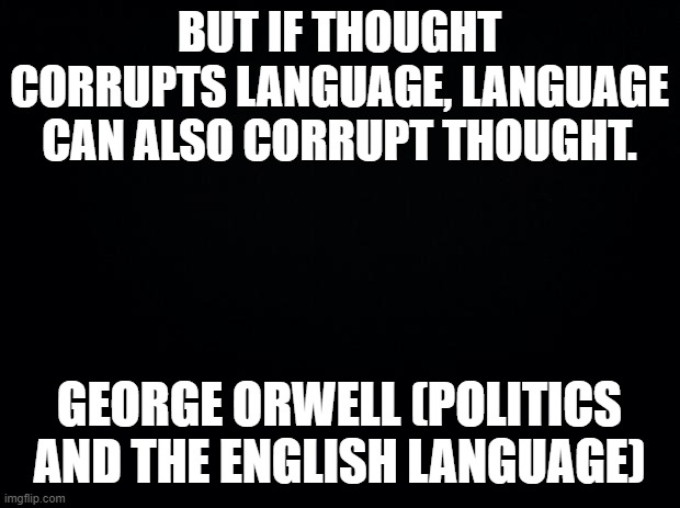 Thought and Language |  BUT IF THOUGHT CORRUPTS LANGUAGE, LANGUAGE CAN ALSO CORRUPT THOUGHT. GEORGE ORWELL (POLITICS AND THE ENGLISH LANGUAGE) | image tagged in black background,language,thought,george orwell,corrupt | made w/ Imgflip meme maker