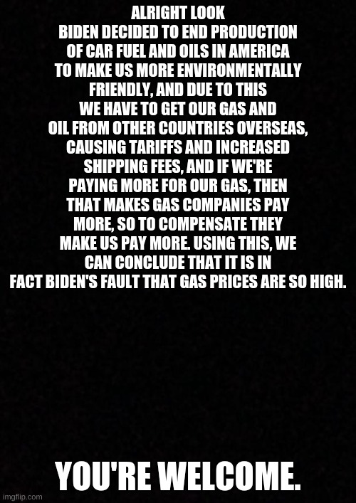 It's really Biden's fault | ALRIGHT LOOK
BIDEN DECIDED TO END PRODUCTION OF CAR FUEL AND OILS IN AMERICA TO MAKE US MORE ENVIRONMENTALLY FRIENDLY, AND DUE TO THIS WE HAVE TO GET OUR GAS AND OIL FROM OTHER COUNTRIES OVERSEAS, CAUSING TARIFFS AND INCREASED SHIPPING FEES, AND IF WE'RE PAYING MORE FOR OUR GAS, THEN THAT MAKES GAS COMPANIES PAY MORE, SO TO COMPENSATE THEY MAKE US PAY MORE. USING THIS, WE CAN CONCLUDE THAT IT IS IN FACT BIDEN'S FAULT THAT GAS PRICES ARE SO HIGH. YOU'RE WELCOME. | image tagged in blank | made w/ Imgflip meme maker
