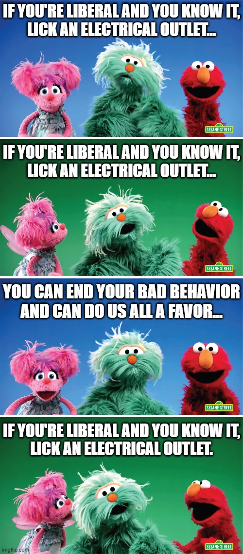 Sing along everybody! | IF YOU'RE LIBERAL AND YOU KNOW IT,
LICK AN ELECTRICAL OUTLET... IF YOU'RE LIBERAL AND YOU KNOW IT,
LICK AN ELECTRICAL OUTLET... YOU CAN END YOUR BAD BEHAVIOR AND CAN DO US ALL A FAVOR... IF YOU'RE LIBERAL AND YOU KNOW IT,
LICK AN ELECTRICAL OUTLET. | image tagged in liberals,elmo,sing a long | made w/ Imgflip meme maker