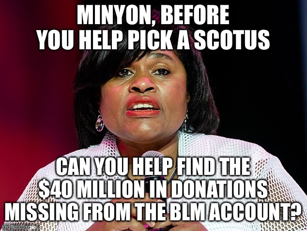 BLM Board of Directors Member Minyon Moore Where’s The MISSING $40 Mil? | MINYON, BEFORE YOU HELP PICK A SCOTUS; CAN YOU HELP FIND THE $40 MILLION IN DONATIONS MISSING FROM THE BLM ACCOUNT? | image tagged in minyon moore,scotus selection,blmgf donations missing,blm donations missing | made w/ Imgflip meme maker