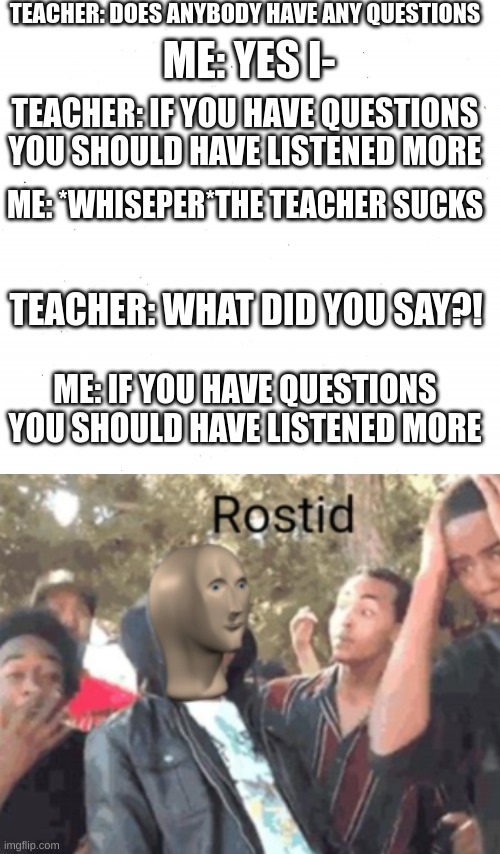 Plain White | TEACHER: DOES ANYBODY HAVE ANY QUESTIONS; ME: YES I-; TEACHER: IF YOU HAVE QUESTIONS YOU SHOULD HAVE LISTENED MORE; ME: *WHISEPER*THE TEACHER SUCKS; TEACHER: WHAT DID YOU SAY?! ME: IF YOU HAVE QUESTIONS YOU SHOULD HAVE LISTENED MORE | image tagged in roasted | made w/ Imgflip meme maker