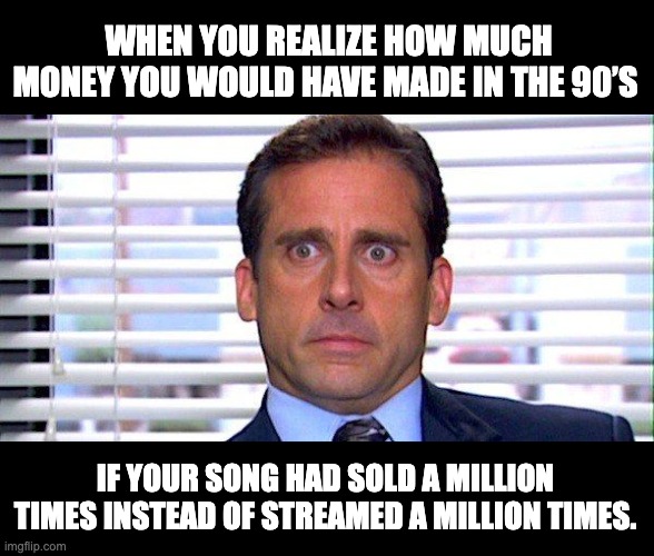 A Million | WHEN YOU REALIZE HOW MUCH MONEY YOU WOULD HAVE MADE IN THE 90’S; IF YOUR SONG HAD SOLD A MILLION TIMES INSTEAD OF STREAMED A MILLION TIMES. | image tagged in michael scott,song,money,music meme | made w/ Imgflip meme maker