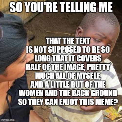 im onwee thwee yees old | SO YOU'RE TELLING ME; THAT THE TEXT IS NOT SUPPOSED TO BE SO LONG THAT IT COVERS HALF OF THE IMAGE, PRETTY MUCH ALL OF MYSELF, AND A LITTLE BUT OF THE WOMEN AND THE BACK GROUND SO THEY CAN ENJOY THIS MEME? | image tagged in memes,third world skeptical kid | made w/ Imgflip meme maker