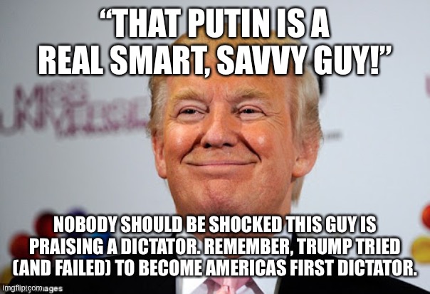 Donald trump approves | “THAT PUTIN IS A REAL SMART, SAVVY GUY!”; NOBODY SHOULD BE SHOCKED THIS GUY IS PRAISING A DICTATOR. REMEMBER, TRUMP TRIED (AND FAILED) TO BECOME AMERICAS FIRST DICTATOR. | image tagged in donald trump approves | made w/ Imgflip meme maker