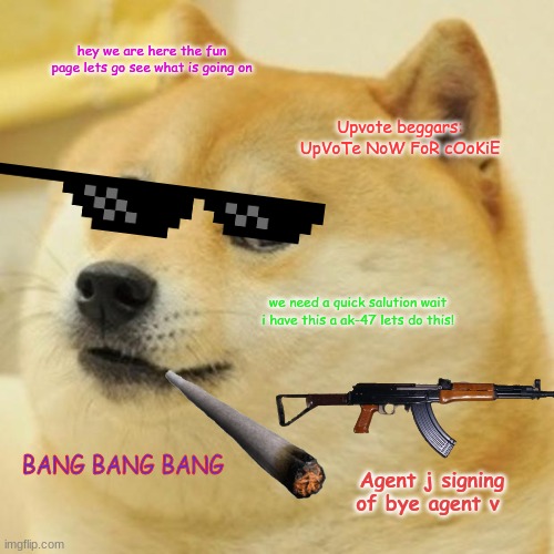 part 10!!!!!!! see the rest on my profile | hey we are here the fun page lets go see what is going on; Upvote beggars: UpVoTe NoW FoR cOoKiE; we need a quick salution wait i have this a ak-47 lets do this! BANG BANG BANG; Agent j signing of bye agent v | image tagged in memes,doge | made w/ Imgflip meme maker
