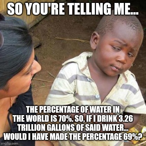 Drink day water, who is with me!!! Let's make that 69!! | SO YOU'RE TELLING ME... THE PERCENTAGE OF WATER IN THE WORLD IS 70%. SO, IF I DRINK 3.26 TRILLION GALLONS OF SAID WATER... WOULD I HAVE MADE THE PERCENTAGE 69%? | image tagged in memes,third world skeptical kid,69,water,first world problems | made w/ Imgflip meme maker