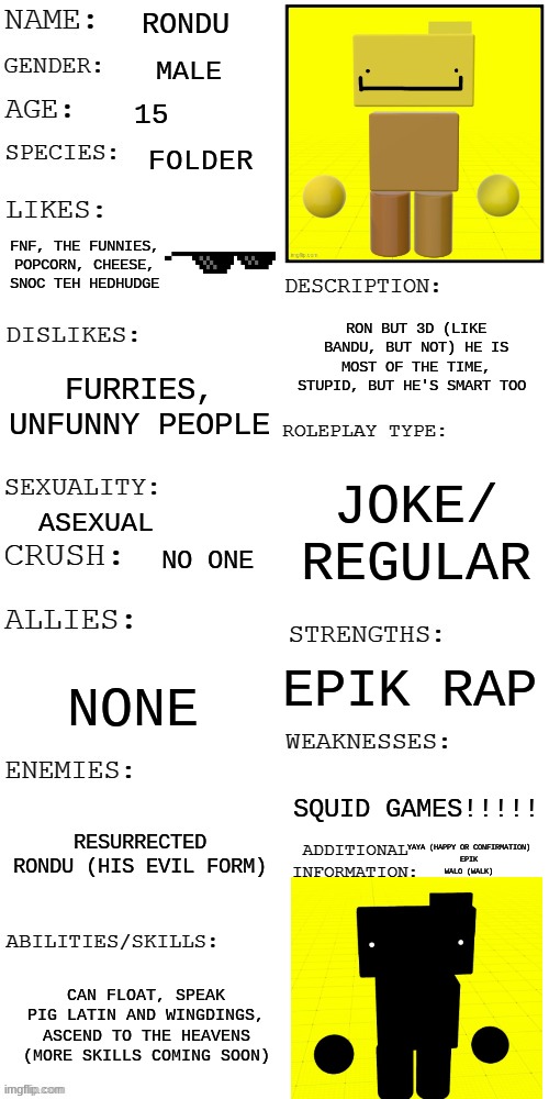 Rondu and Resurrected Rondu | RONDU; MALE; 15; FOLDER; FNF, THE FUNNIES, POPCORN, CHEESE, SNOC TEH HEDHUDGE; RON BUT 3D (LIKE BANDU, BUT NOT) HE IS MOST OF THE TIME, STUPID, BUT HE'S SMART TOO; FURRIES, UNFUNNY PEOPLE; JOKE/ REGULAR; ASEXUAL; NO ONE; EPIK RAP; NONE; SQUID GAMES!!!!! RESURRECTED RONDU (HIS EVIL FORM); YAYA (HAPPY OR CONFIRMATION)
EPIK
WALO (WALK); CAN FLOAT, SPEAK PIG LATIN AND WINGDINGS, ASCEND TO THE HEAVENS (MORE SKILLS COMING SOON) | image tagged in updated roleplay oc showcase | made w/ Imgflip meme maker