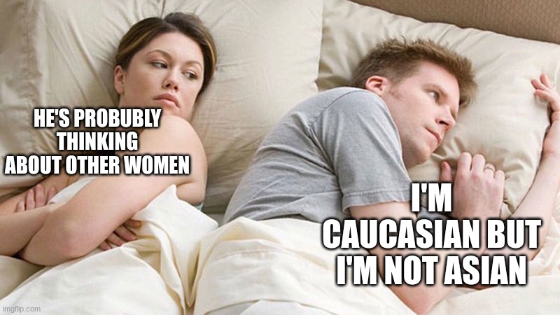 I bet he's thinking of other woman  | HE'S PROBUBLY THINKING ABOUT OTHER WOMEN; I'M CAUCASIAN BUT I'M NOT ASIAN | image tagged in i bet he's thinking of other woman,funny,memes | made w/ Imgflip meme maker