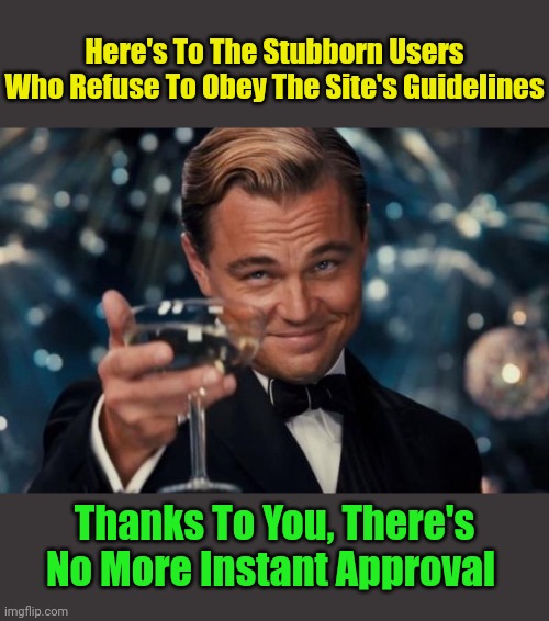 There's more than enough mods, submissions shouldn't take long to get approval. | Here's To The Stubborn Users Who Refuse To Obey The Site's Guidelines; Thanks To You, There's No More Instant Approval | image tagged in memes,leonardo dicaprio cheers,stubbornness,imgflip users,no nsfw | made w/ Imgflip meme maker