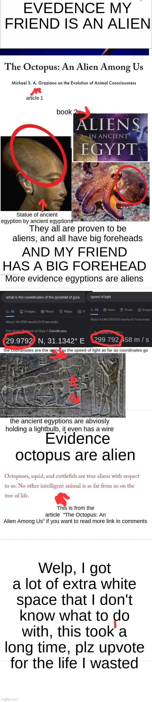 My friend is an alien, this took me over a day to make | More evidence egyptions are aliens; the coordinates are the same as the speed of light as far as coordinates go; the ancient egyptions are abviosly holding a lightbulb, it even has a wire; Evidence octopus are alien; This is from the article  "The Octopus: An Alien Among Us" if you want to read more link in comments; Welp, I got a lot of extra white space that I don't know what to do with, this took a long time, plz upvote for the life I wasted | image tagged in ancient aliens,aliens,friends,evidence,detective,front page plz | made w/ Imgflip meme maker