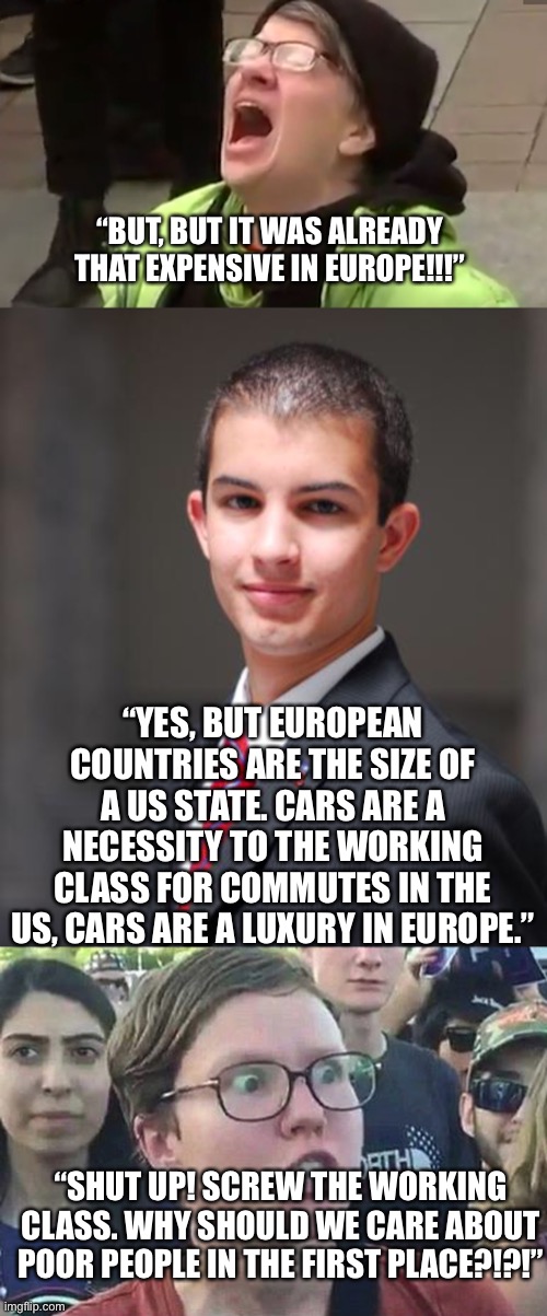 “BUT, BUT IT WAS ALREADY THAT EXPENSIVE IN EUROPE!!!” “YES, BUT EUROPEAN COUNTRIES ARE THE SIZE OF A US STATE. CARS ARE A NECESSITY TO THE W | image tagged in screaming liberal,college conservative,triggered liberal | made w/ Imgflip meme maker